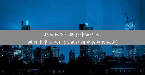 谷歌地图：探索神秘地点，跟随安卓小人！(谷歌地图中的神秘地方)