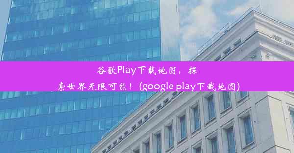 谷歌Play下载地图，探索世界无限可能！(google play下载地图)