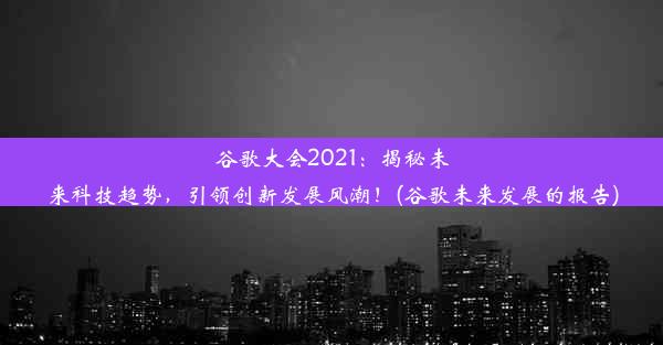 谷歌大会2021：揭秘未来科技趋势，引领创新发展风潮！(谷歌未来发展的报告)