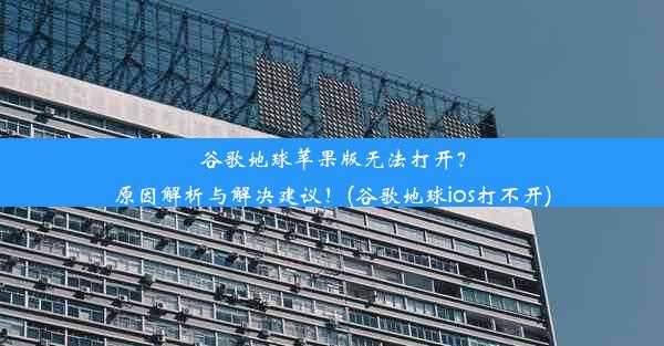 谷歌地球苹果版无法打开？原因解析与解决建议！(谷歌地球ios打不开)