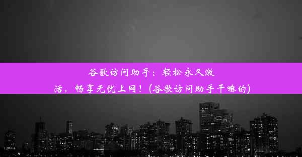 谷歌访问助手：轻松永久激活，畅享无忧上网！(谷歌访问助手干嘛的)