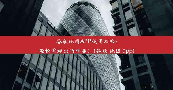 谷歌地图APP使用攻略：轻松掌握出行神器！(谷歌 地图 app)