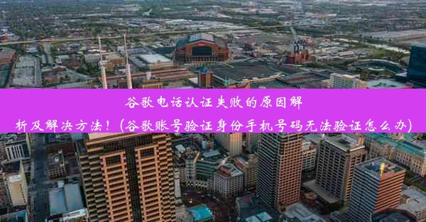 谷歌电话认证失败的原因解析及解决方法！(谷歌账号验证身份手机号码无法验证怎么办)