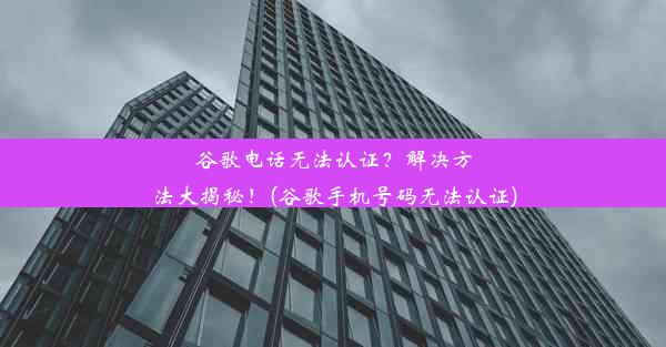 谷歌电话无法认证？解决方法大揭秘！(谷歌手机号码无法认证)