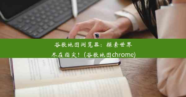 谷歌地图浏览器：探索世界尽在指尖！(谷歌地图chrome)