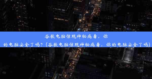 谷歌电脑惊现神秘病毒，你的电脑安全了吗？(谷歌电脑惊现神秘病毒，你的电脑安全了吗)