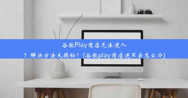 谷歌Play商店无法进入？解决方法大揭秘！(谷歌play商店进不去怎么办)