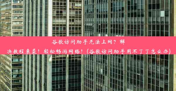 谷歌访问助手无法上网？解决教程来袭！轻松畅游网络！(谷歌访问助手用不了了怎么办)