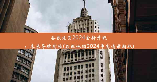 谷歌地图2024全新升级：未来导航前瞻(谷歌地图2024年高清最新版)