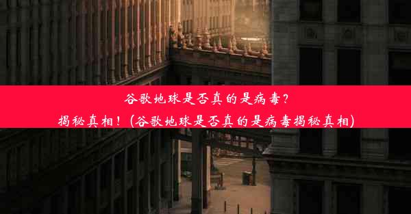 谷歌地球是否真的是病毒？揭秘真相！(谷歌地球是否真的是病毒揭秘真相)