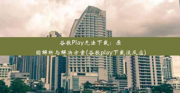 谷歌Play无法下载：原因解析与解决方案(谷歌play下载没反应)