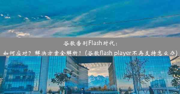 谷歌告别Flash时代：如何应对？解决方案全解析！(谷歌flash player不再支持怎么办)