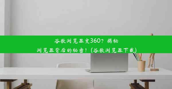 谷歌浏览器变360？揭秘浏览器背后的秘密！(谷歌浏览器下载)