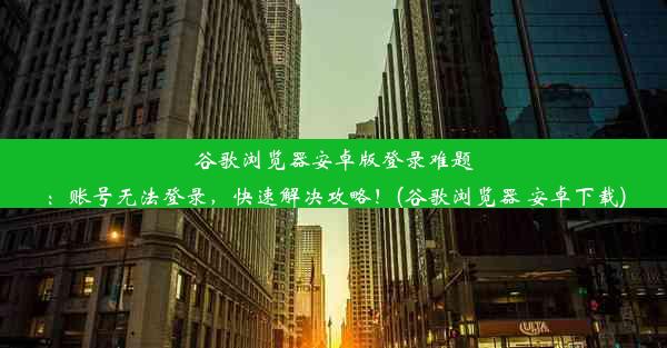 谷歌浏览器安卓版登录难题：账号无法登录，快速解决攻略！(谷歌浏览器 安卓下载)