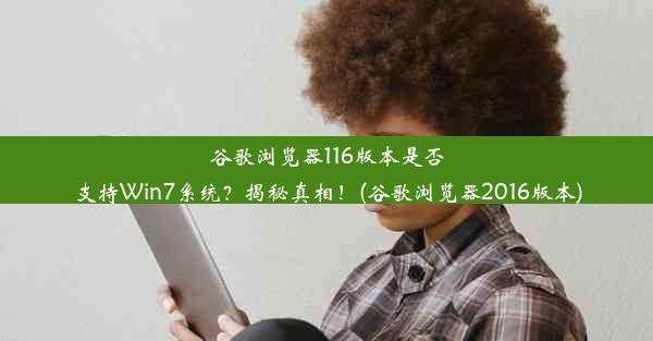 谷歌浏览器116版本是否支持Win7系统？揭秘真相！(谷歌浏览器2016版本)