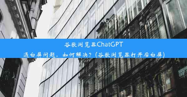 谷歌浏览器ChatGPT遇白屏问题，如何解决？(谷歌浏览器打开后白屏)