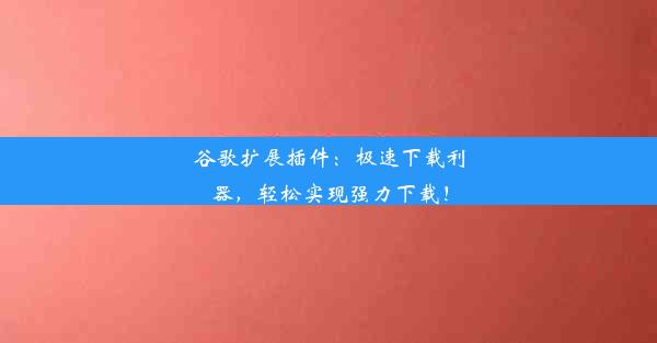 谷歌扩展插件：极速下载利器，轻松实现强力下载！