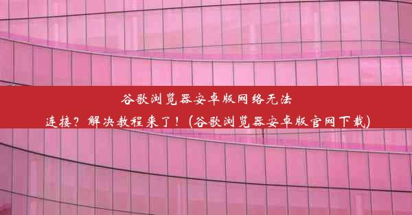 谷歌浏览器安卓版网络无法连接？解决教程来了！(谷歌浏览器安卓版官网下载)