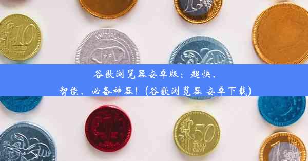 谷歌浏览器安卓版：超快、智能、必备神器！(谷歌浏览器 安卓下载)