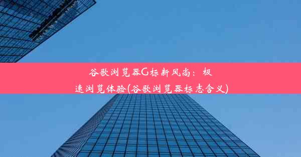 谷歌浏览器G标新风尚：极速浏览体验(谷歌浏览器标志含义)