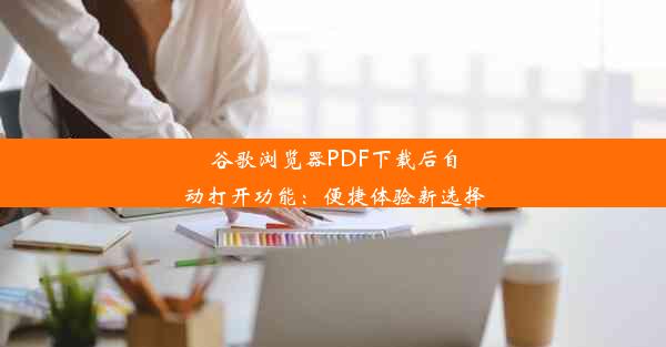 谷歌浏览器PDF下载后自动打开功能：便捷体验新选择