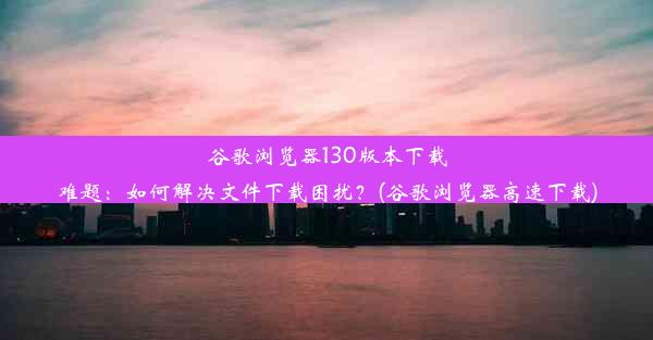 谷歌浏览器130版本下载难题：如何解决文件下载困扰？(谷歌浏览器高速下载)