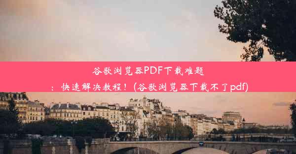 谷歌浏览器PDF下载难题：快速解决教程！(谷歌浏览器下载不了pdf)