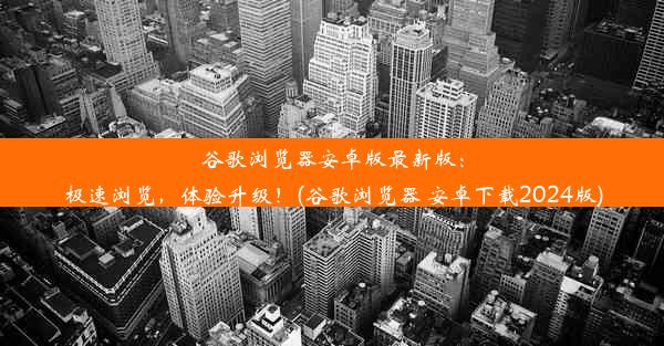 谷歌浏览器安卓版最新版：极速浏览，体验升级！(谷歌浏览器 安卓下载2024版)