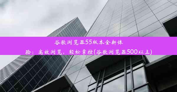 谷歌浏览器55版本全新体验：高效浏览，轻松掌控(谷歌浏览器500以上)