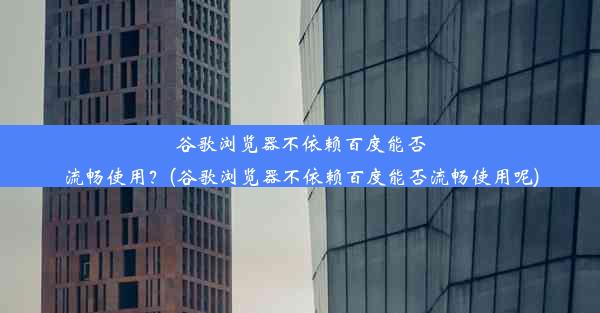 谷歌浏览器不依赖百度能否流畅使用？(谷歌浏览器不依赖百度能否流畅使用呢)