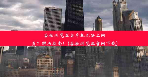 谷歌浏览器安卓版无法上网页？解决指南！(谷歌浏览器官网下载)