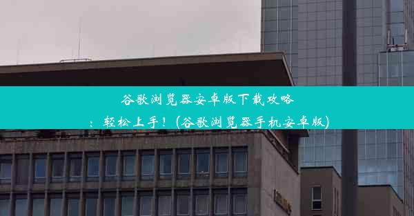 谷歌浏览器安卓版下载攻略：轻松上手！(谷歌浏览器手机安卓版)