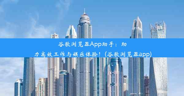 谷歌浏览器App助手：助力高效工作与娱乐体验！(谷歌浏览器app)