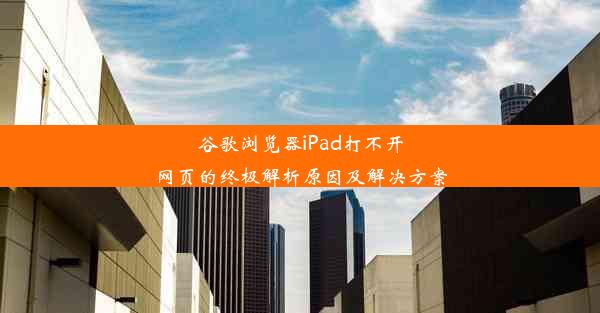 谷歌浏览器iPad打不开网页的终极解析原因及解决方案