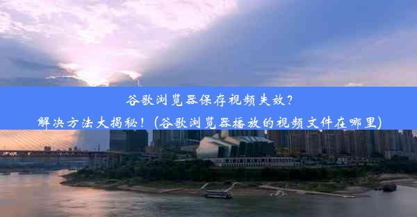 谷歌浏览器保存视频失效？解决方法大揭秘！(谷歌浏览器播放的视频文件在哪里)