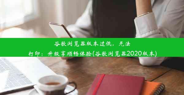 谷歌浏览器版本过低，无法打印：升级享顺畅体验(谷歌浏览器2020版本)