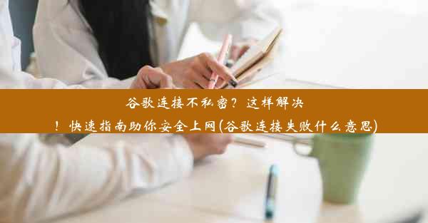 谷歌连接不私密？这样解决！快速指南助你安全上网(谷歌连接失败什么意思)