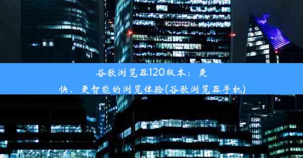 谷歌浏览器120版本：更快、更智能的浏览体验(谷歌浏览器手机)