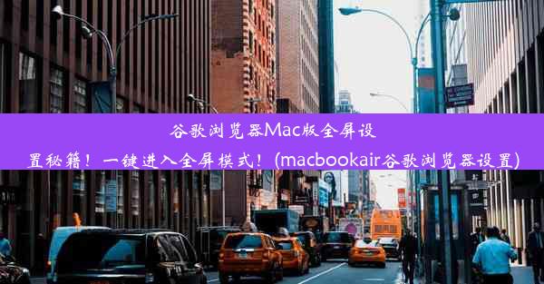 谷歌浏览器Mac版全屏设置秘籍！一键进入全屏模式！(macbookair谷歌浏览器设置)