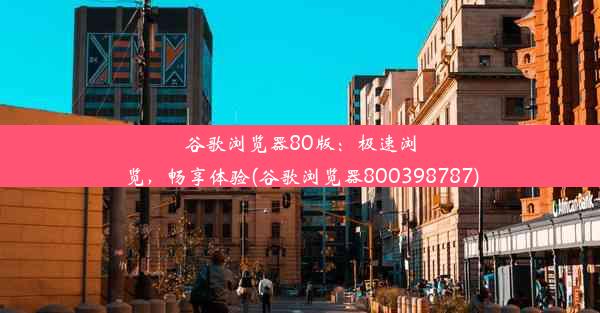 谷歌浏览器80版：极速浏览，畅享体验(谷歌浏览器800398787)