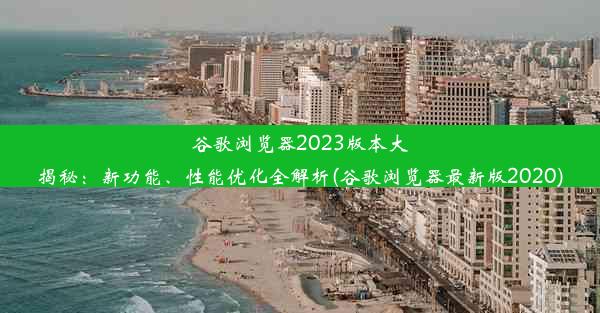 谷歌浏览器2023版本大揭秘：新功能、性能优化全解析(谷歌浏览器最新版2020)