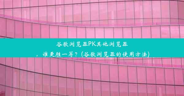 谷歌浏览器PK其他浏览器，谁更胜一筹？(谷歌浏览器的使用方法)