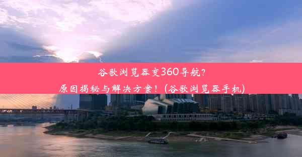 谷歌浏览器变360导航？原因揭秘与解决方案！(谷歌浏览器手机)