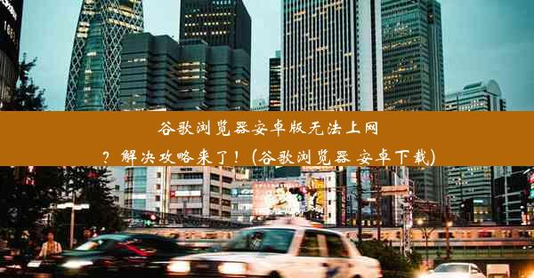 谷歌浏览器安卓版无法上网？解决攻略来了！(谷歌浏览器 安卓下载)