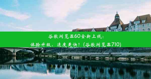 谷歌浏览器60全新上线：体验升级，速度更快！(谷歌浏览器710)