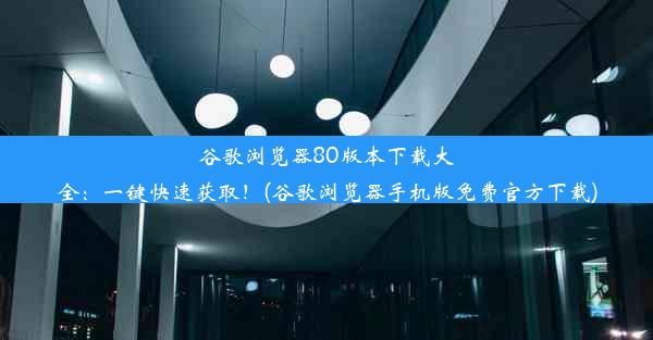 谷歌浏览器80版本下载大全：一键快速获取！(谷歌浏览器手机版免费官方下载)