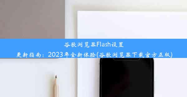 谷歌浏览器Flash设置更新指南：2023年全新体验(谷歌浏览器下载官方正版)