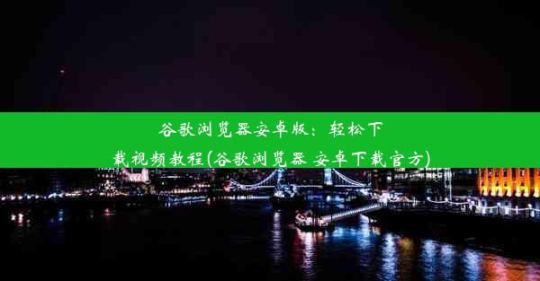 谷歌浏览器安卓版：轻松下载视频教程(谷歌浏览器 安卓下载官方)