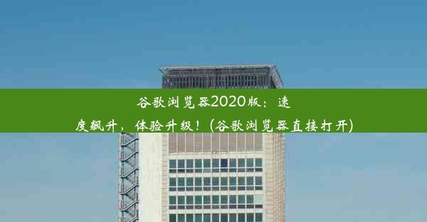 谷歌浏览器2020版：速度飙升，体验升级！(谷歌浏览器直接打开)