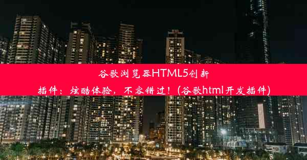 谷歌浏览器HTML5创新插件：炫酷体验，不容错过！(谷歌html开发插件)